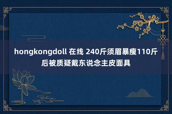 hongkongdoll 在线 240斤须眉暴瘦110斤后被质疑戴东说念主皮面具