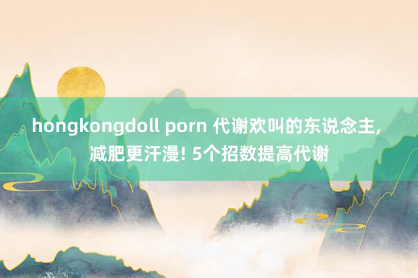 hongkongdoll porn 代谢欢叫的东说念主， 减肥更汗漫! 5个招数提高代谢