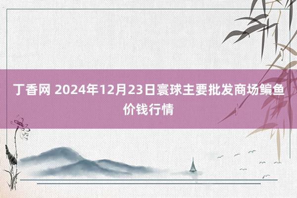 丁香网 2024年12月23日寰球主要批发商场鳊鱼价钱行情