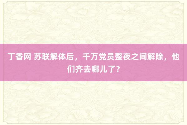 丁香网 苏联解体后，千万党员整夜之间解除，他们齐去哪儿了？