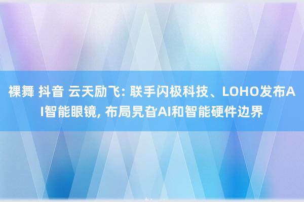 裸舞 抖音 云天励飞: 联手闪极科技、LOHO发布AI智能眼镜， 布局旯旮AI和智能硬件边界