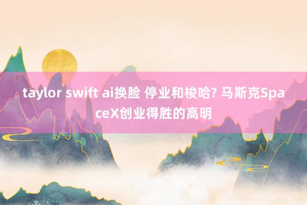 taylor swift ai换脸 停业和梭哈? 马斯克SpaceX创业得胜的高明