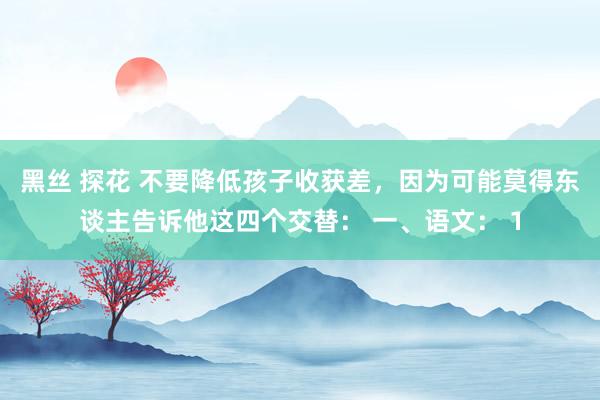 黑丝 探花 不要降低孩子收获差，因为可能莫得东谈主告诉他这四个交替： 一、语文： 1