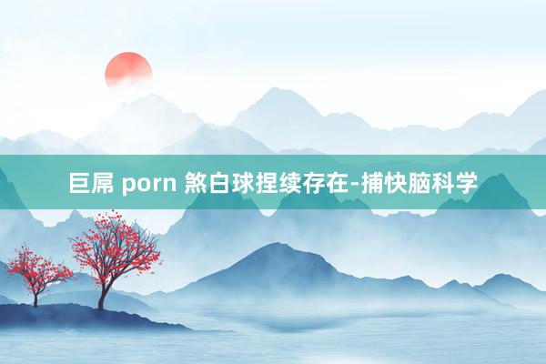 巨屌 porn 煞白球捏续存在-捕快脑科学