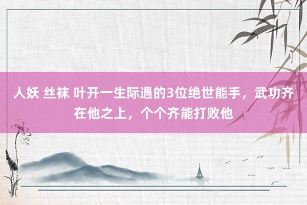 人妖 丝袜 叶开一生际遇的3位绝世能手，武功齐在他之上，个个齐能打败他