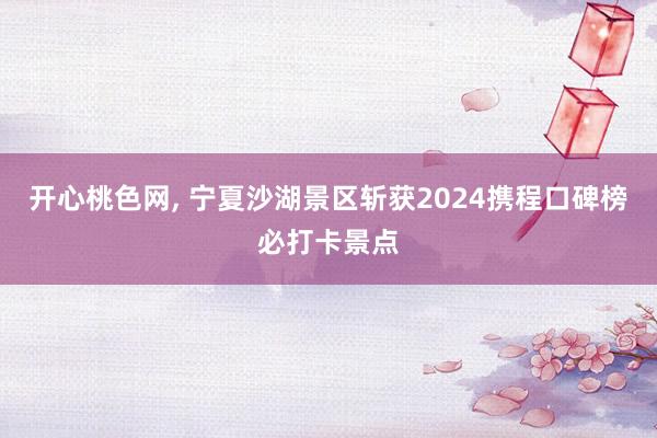 开心桃色网， 宁夏沙湖景区斩获2024携程口碑榜必打卡景点