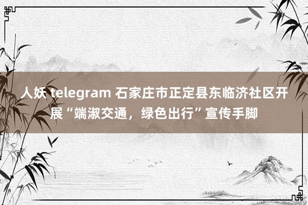 人妖 telegram 石家庄市正定县东临济社区开展“端淑交通，绿色出行”宣传手脚