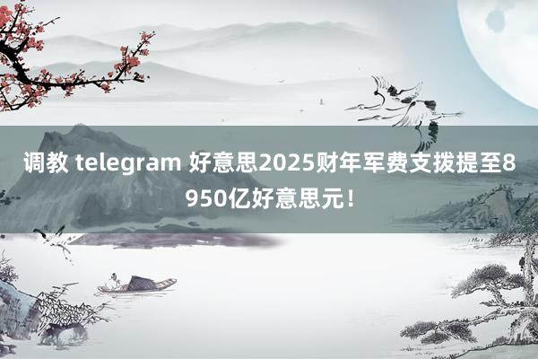 调教 telegram 好意思2025财年军费支拨提至8950亿好意思元！