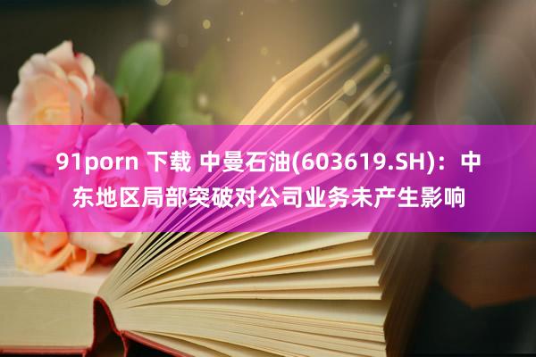 91porn 下载 中曼石油(603619.SH)：中东地区局部突破对公司业务未产生影响