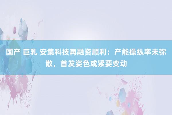 国产 巨乳 安集科技再融资顺利：产能操纵率未弥散，首发姿色或紧要变动