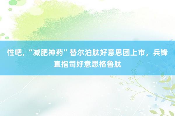 性吧， “减肥神药”替尔泊肽好意思团上市，兵锋直指司好意思格鲁肽