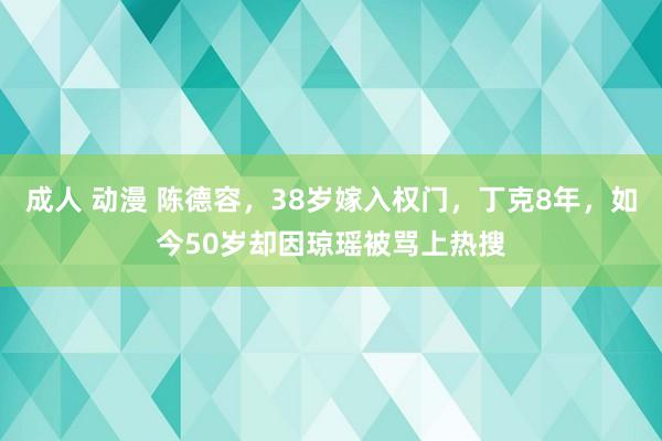 成人 动漫 陈德容，38岁嫁入权门，丁克8年，如今50岁却因琼瑶被骂上热搜