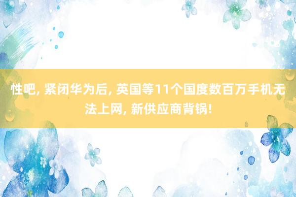 性吧， 紧闭华为后， 英国等11个国度数百万手机无法上网， 新供应商背锅!