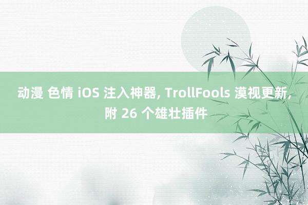 动漫 色情 iOS 注入神器， TrollFools 漠视更新， 附 26 个雄壮插件