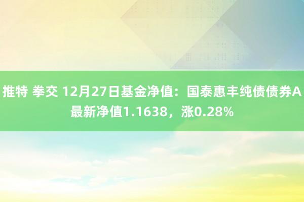 推特 拳交 12月27日基金净值：国泰惠丰纯债债券A最新净值1.1638，涨0.28%