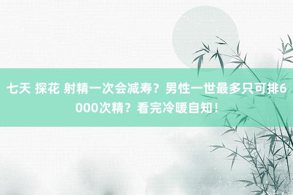 七天 探花 射精一次会减寿？男性一世最多只可排6000次精？看完冷暖自知！