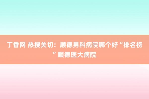 丁香网 热搜关切：顺德男科病院哪个好“排名榜”顺德医大病院