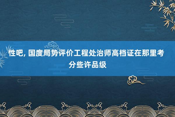 性吧， 国度局势评价工程处治师高档证在那里考 分些许品级