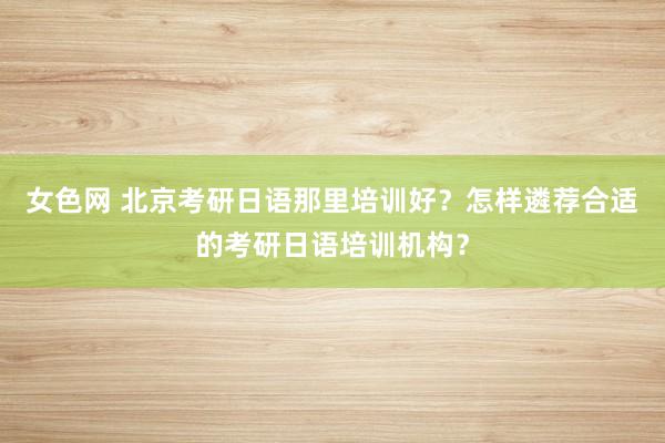 女色网 北京考研日语那里培训好？怎样遴荐合适的考研日语培训机构？