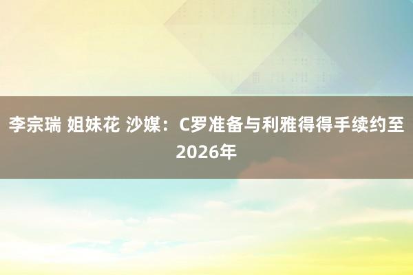 李宗瑞 姐妹花 沙媒：C罗准备与利雅得得手续约至2026年