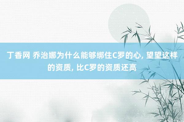 丁香网 乔治娜为什么能够绑住C罗的心， 望望这样的资质， 比C罗的资质还高