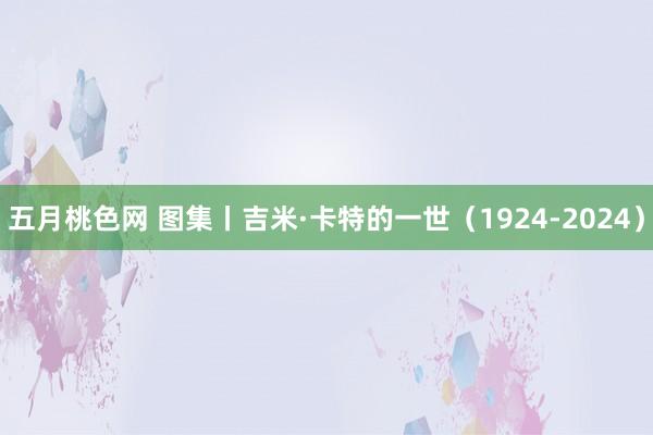 五月桃色网 图集丨吉米·卡特的一世（1924-2024）