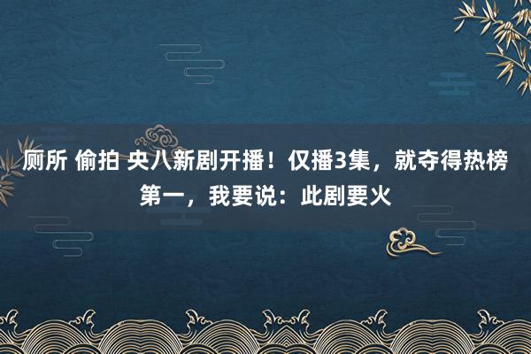 厕所 偷拍 央八新剧开播！仅播3集，就夺得热榜第一，我要说：此剧要火