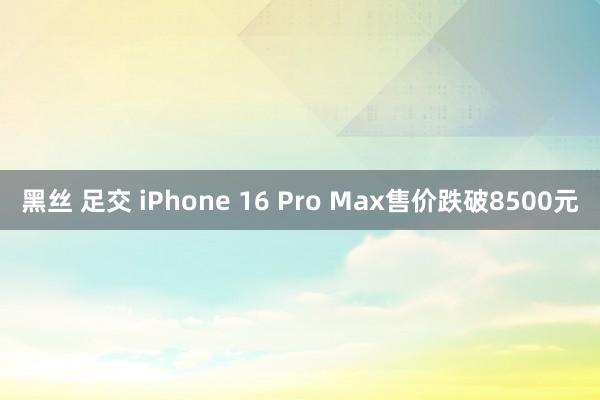 黑丝 足交 iPhone 16 Pro Max售价跌破8500元