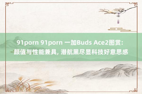 91porn 91porn 一加Buds Ace2图赏: 颜值与性能兼具， 潜航黑尽显科技好意思感