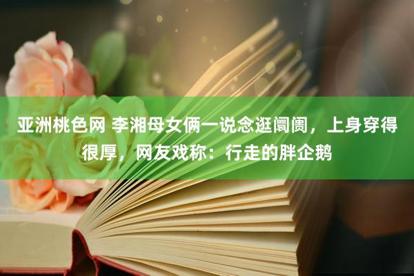 亚洲桃色网 李湘母女俩一说念逛阛阓，上身穿得很厚，网友戏称：行走的胖企鹅