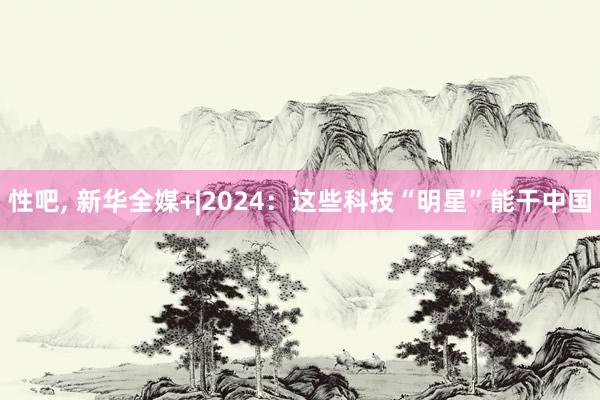 性吧， 新华全媒+|2024：这些科技“明星”能干中国