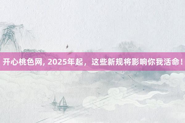 开心桃色网， 2025年起，这些新规将影响你我活命！