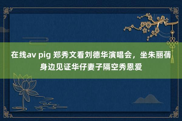 在线av pig 郑秀文看刘德华演唱会，坐朱丽蒨身边见证华仔妻子隔空秀恩爱