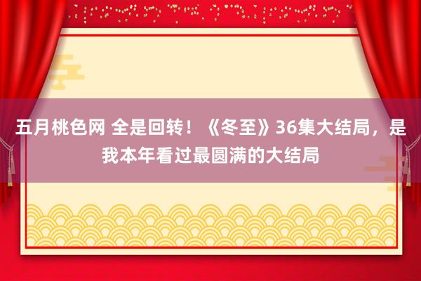 五月桃色网 全是回转！《冬至》36集大结局，是我本年看过最圆满的大结局