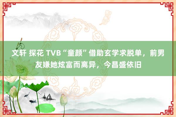 文轩 探花 TVB“童颜”借助玄学求脱单，前男友嫌她炫富而离异，今昌盛依旧