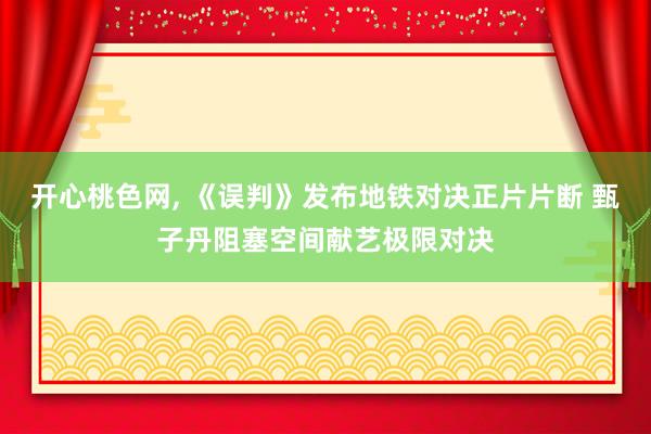 开心桃色网， 《误判》发布地铁对决正片片断 甄子丹阻塞空间献艺极限对决