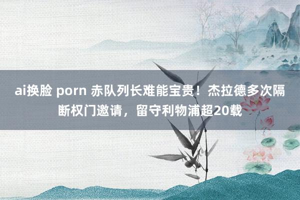 ai换脸 porn 赤队列长难能宝贵！杰拉德多次隔断权门邀请，留守利物浦超20载