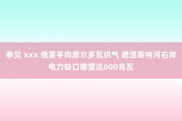 拳交 xxx 俄罢手向摩尔多瓦供气 德涅斯特河右岸电力缺口瞻望达600兆瓦