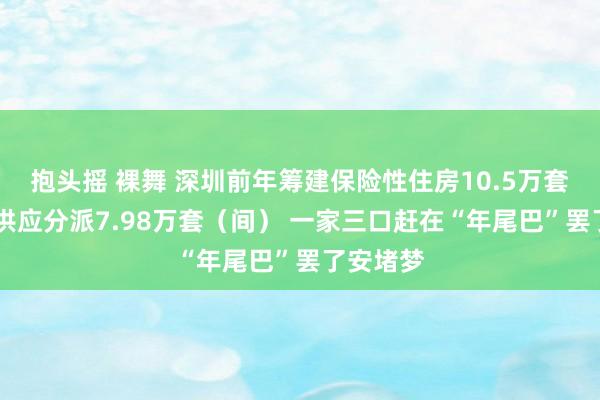 抱头摇 裸舞 深圳前年筹建保险性住房10.5万套（间） 供应分派7.98万套（间） 一家三口赶在“年尾巴”罢了安堵梦