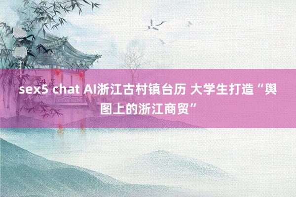 sex5 chat AI浙江古村镇台历 大学生打造“舆图上的浙江商贸”