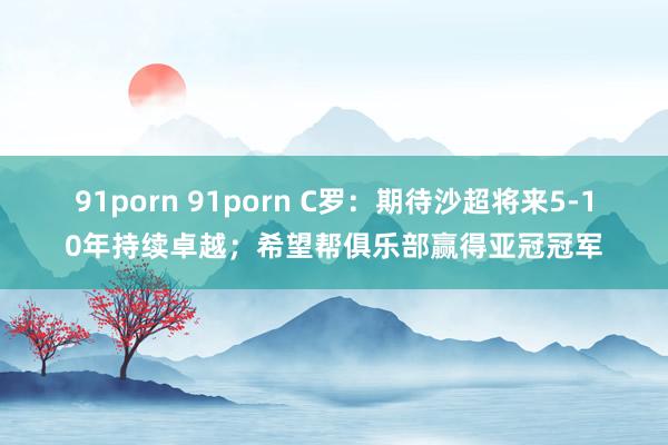 91porn 91porn C罗：期待沙超将来5-10年持续卓越；希望帮俱乐部赢得亚冠冠军