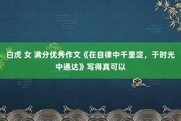 白虎 女 满分优秀作文《在自律中千里淀，于时光中通达》写得真可以