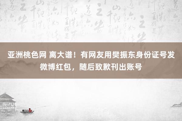 亚洲桃色网 离大谱！有网友用樊振东身份证号发微博红包，随后致歉刊出账号