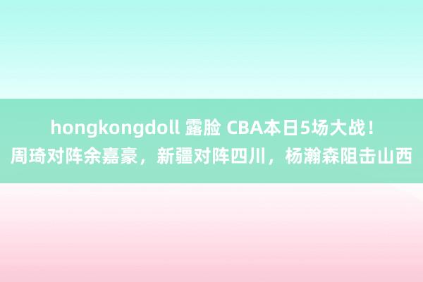 hongkongdoll 露脸 CBA本日5场大战！周琦对阵余嘉豪，新疆对阵四川，杨瀚森阻击山西