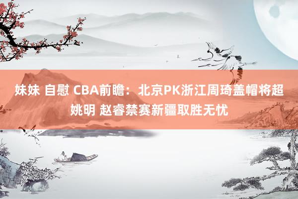 妹妹 自慰 CBA前瞻：北京PK浙江周琦盖帽将超姚明 赵睿禁赛新疆取胜无忧