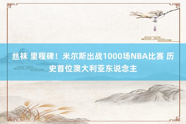 丝袜 里程碑！米尔斯出战1000场NBA比赛 历史首位澳大利亚东说念主