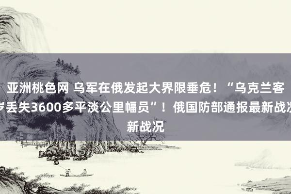 亚洲桃色网 乌军在俄发起大界限垂危！“乌克兰客岁丢失3600多平淡公里幅员”！俄国防部通报最新战况