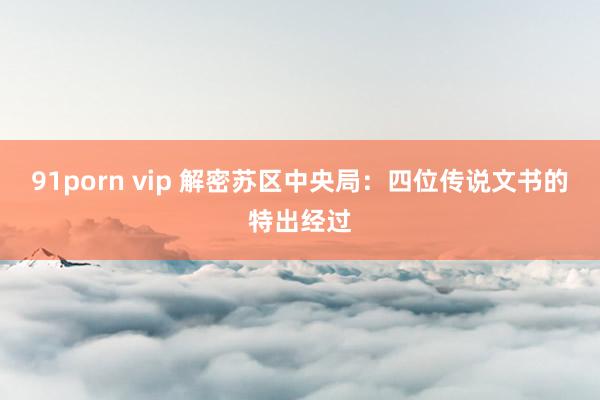 91porn vip 解密苏区中央局：四位传说文书的特出经过