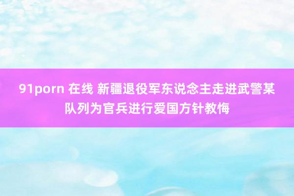 91porn 在线 新疆退役军东说念主走进武警某队列为官兵进行爱国方针教悔