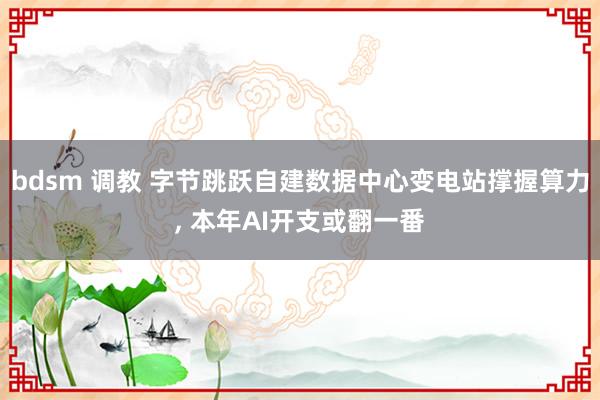 bdsm 调教 字节跳跃自建数据中心变电站撑握算力， 本年AI开支或翻一番